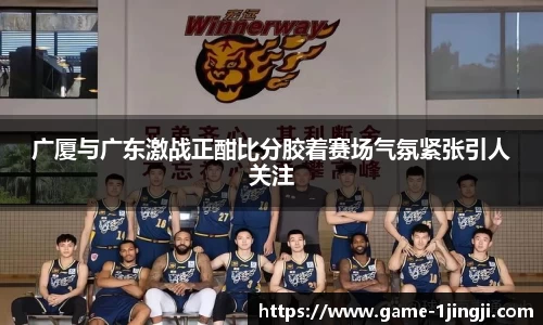 广厦与广东激战正酣比分胶着赛场气氛紧张引人关注
